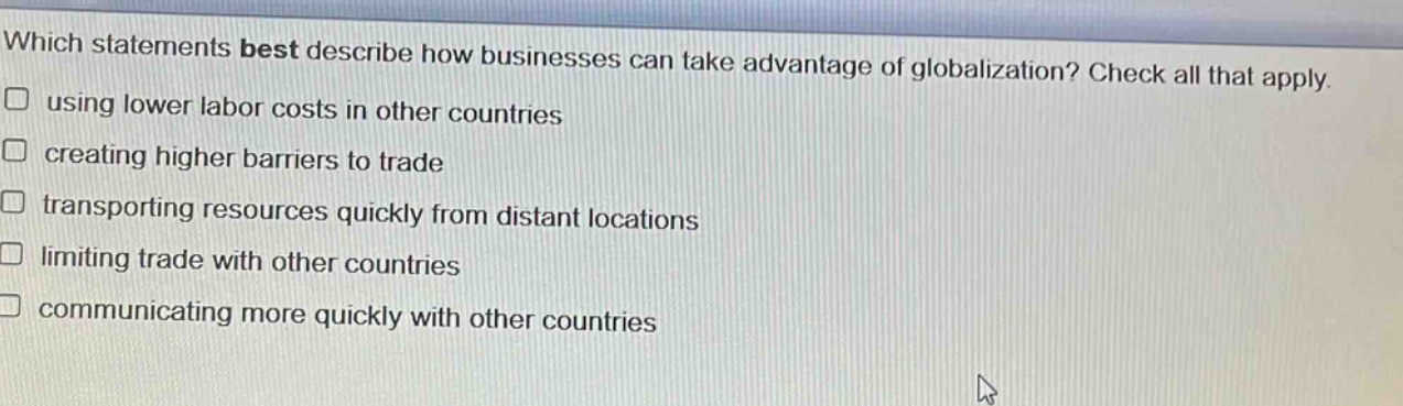 which statements best describe how businesses can take advantage of globalization? check all that apply. using lower labor costs in other countries creating higher barriers to trade transporting resources quickly from distant locations limiting trade with other countries communicating more quickly with other countries