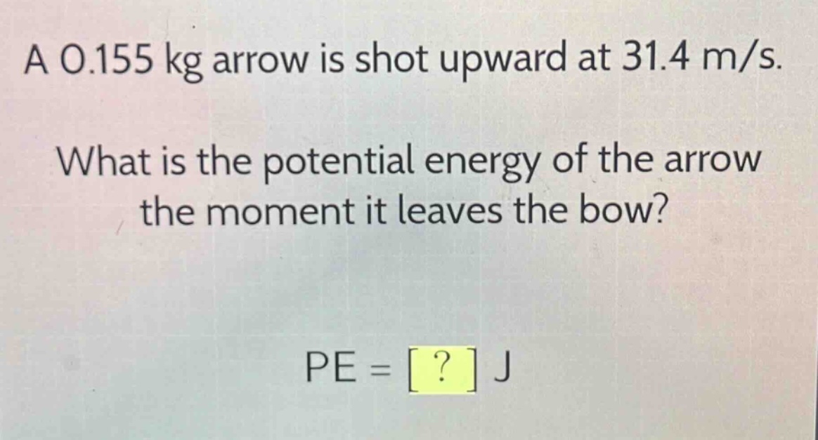 a 0.155 kg arrow is shot upward at 31.4 m/s. what is the potential energy of the arrow the moment it leaves the bow? pe = ? j