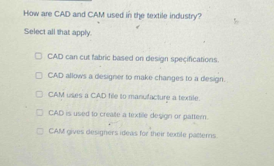 how are cad and cam used in the textile industry? select all that apply. cad can cut fabric based on design specifications. cad allows a designer to make changes to a design. cam uses a cad file to manufacture a textile. cad is used to create a textile design or pattern. cam gives designers ideas for their textile patterns.