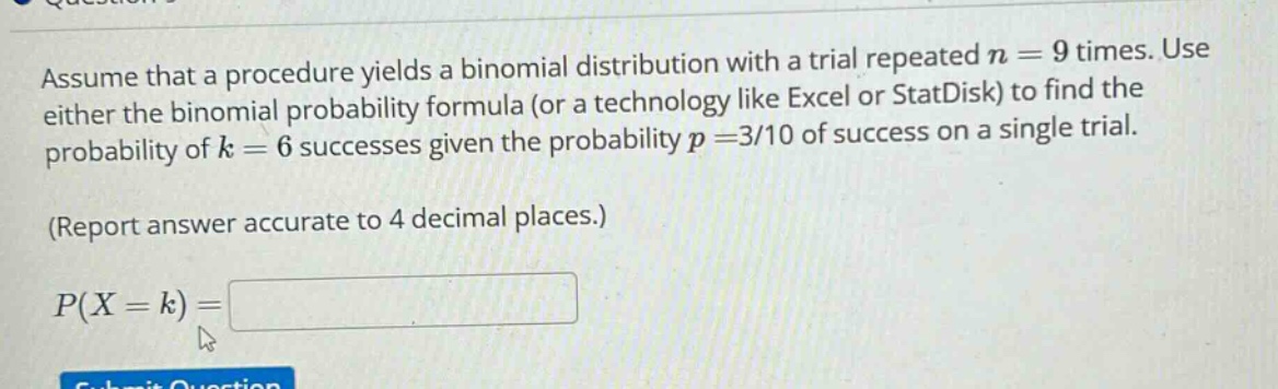 assume that a procedure yields a binomial distribution with a trial repeated n = 9 times. use either the binomial probability formula (or a technology like excel or statdisk) to find the probability of k = 6 successes given the probability p =3/10 of success on a single trial. (report answer accurate to 4 decimal places.) p(x = k) =