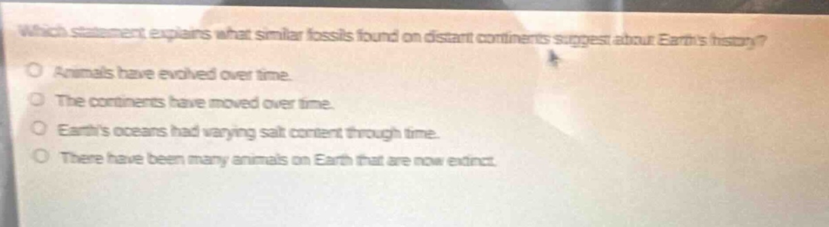 which statement explains what similar fossils found on distant continents suggest about earths history?\no animals have evolved over time.\no the continents have moved over time.\no earths oceans had varying salt content through time.\no there have been many animals on earth that are now extinct.
