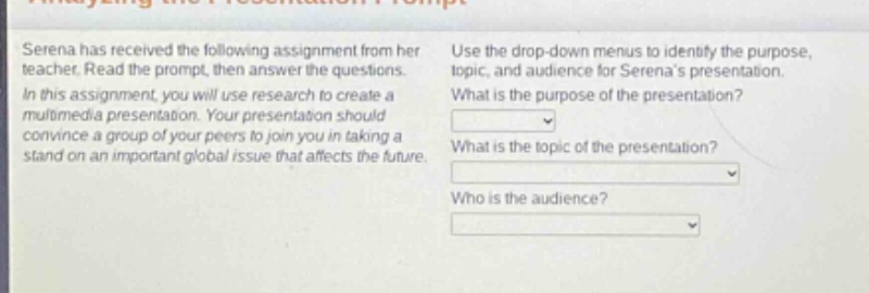 serena has received the following assignment from her teacher. read the prompt, then answer the questions. in this assignment, you will use research to create a multimedia presentation. your presentation should convince a group of your peers to join you in taking a stand on an important global issue that affects the future. use the drop - down menus to identify the purpose, topic, and audience for serenas presentation. what is the purpose of the presentation? what is the topic of the presentation? who is the audience?