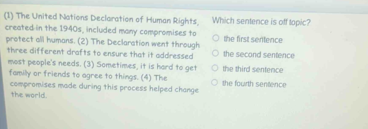 (1) the united nations declaration of human rights, created in the 1940s, included many compromises to protect all humans. (2) the declaration went through three different drafts to ensure that it addressed most peoples needs. (3) sometimes, it is hard to get family or friends to agree to things. (4) the compromises made during this process helped change the world. which sentence is off - topic? the first sentence the second sentence the third sentence the fourth sentence
