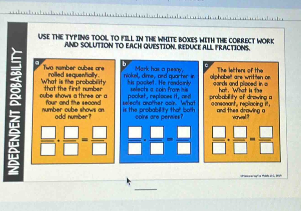 use the typing tool to fill in the white boxes with the correct work and solution to each question. reduce all fractions. a two number cubes are rolled sequentially. what is the probability that the first number cube shows a three or a four and the second number cube shows an odd number? b mark has a penny, nickel, dime, and quarter in his pocket. he randomly selects a coin from his pocket, replaces it, and selects another coin. what is the probability that both coins are pennies? c the letters of the alphabet are written on cards and placed in a hat. what is the probability of drawing a consonant, replacing it, and then drawing a vowel? independent probability
