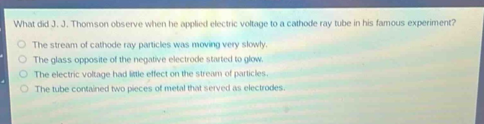 what did j. j. thomson observe when he applied electric voltage to a cathode - ray tube in his famous experiment?\nthe stream of cathode - ray particles was moving very slowly.\nthe glass opposite of the negative electrode started to glow.\nthe electric voltage had little effect on the stream of particles.\nthe tube contained two pieces of metal that served as electrodes.