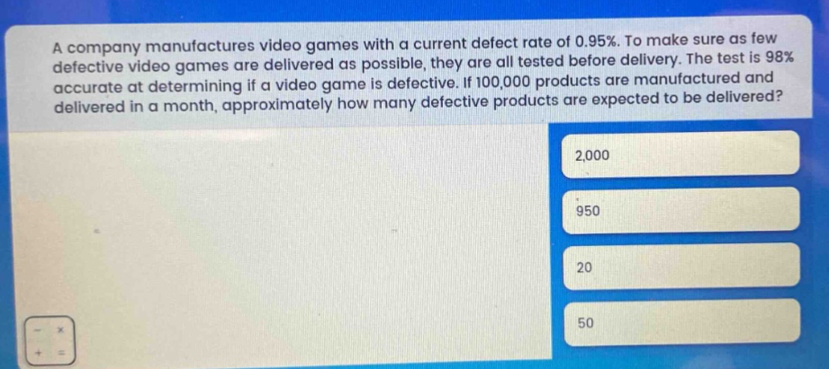 a company manufactures video games with a current defect rate of 0.95%. to make sure as few defective video games are delivered as possible, they are all tested before delivery. the test is 98% accurate at determining if a video game is defective. if 100,000 products are manufactured and delivered in a month, approximately how many defective products are expected to be delivered? 2,000 950 20 50