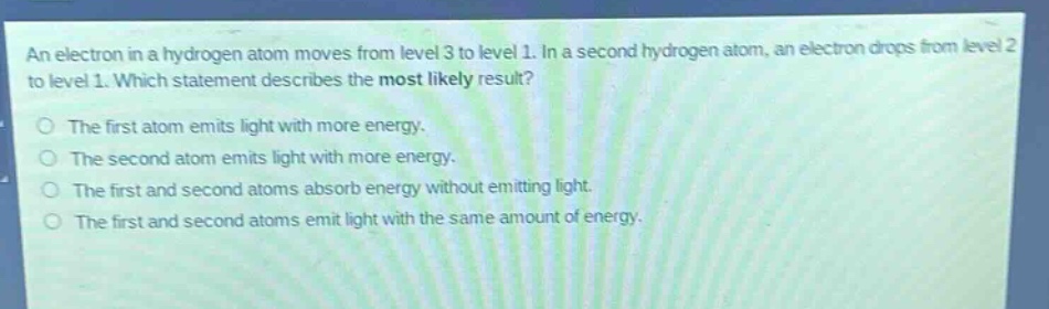 an electron in a hydrogen atom moves from level 3 to level 1. in a second hydrogen atom, an electron drops from level 2 to level 1. which statement describes the most likely result? the first atom emits light with more energy. the second atom emits light with more energy. the first and second atoms absorb energy without emitting light. the first and second atoms emit light with the same amount of energy.