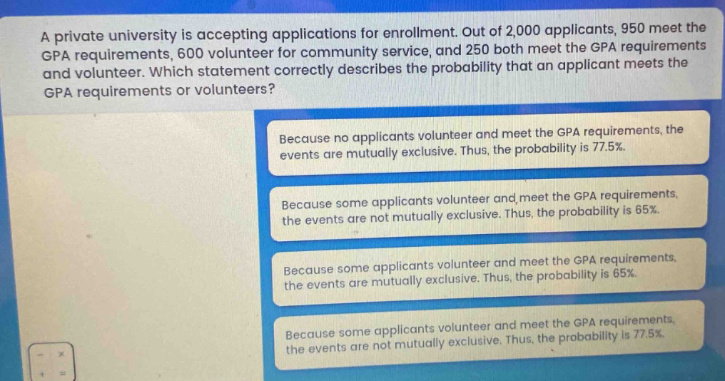 a private university is accepting applications for enrollment. out of 2,000 applicants, 950 meet the gpa requirements, 600 volunteer for community service, and 250 both meet the gpa requirements and volunteer. which statement correctly describes the probability that an applicant meets the gpa requirements or volunteers? because no applicants volunteer and meet the gpa requirements, the events are mutually exclusive. thus, the probability is 77.5%. because some applicants volunteer and meet the gpa requirements, the events are not mutually exclusive. thus, the probability is 65%. because some applicants volunteer and meet the gpa requirements, the events are mutually exclusive. thus, the probability is 65%. because some applicants volunteer and meet the gpa requirements, the events are not mutually exclusive. thus, the probability is 77.5%.