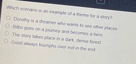 which scenario is an example of a theme for a story?\ndorothy is a dreamer who wants to see other places.\nbilbo goes on a journey and becomes a hero.\nthe story takes place in a dark, dense forest.\ngood always triumphs over evil in the end.
