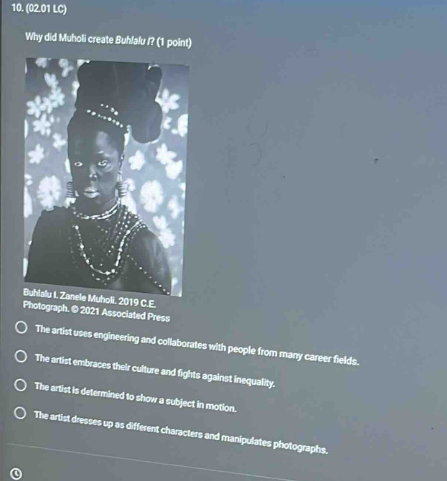 10. (02.01 lc) why did muholi create buhlalul? (1 point) buhlalul. zanele muholi. 2019 c.e. photograph. © 2021 associated press the artist uses engineering and collaborates with people from many career fields. the artist embraces their culture and fights against inequality. the artist is determined to show a subject in motion. the artist dresses up as different characters and manipulates photographs.