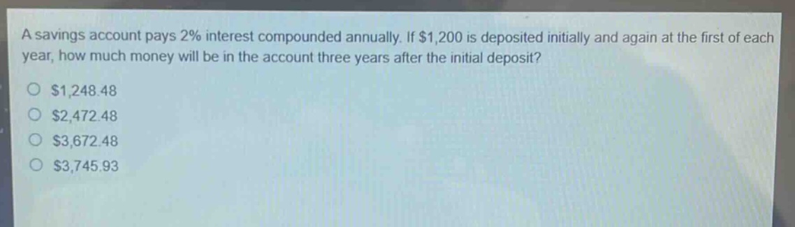a savings account pays 2% interest compounded annually. if $1,200 is deposited initially and again at the first of each year, how much money will be in the account three years after the initial deposit?\n$1,248.48\n$2,472.48\n$3,672.48\n$3,745.93