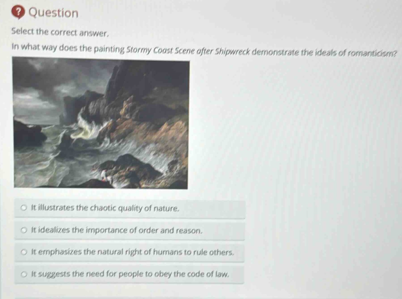 question select the correct answer. in what way does the painting stormy coast scene after shipwreck demonstrate the ideals of romanticism? it illustrates the chaotic quality of nature. it idealizes the importance of order and reason. it emphasizes the natural right of humans to rule others. it suggests the need for people to obey the code of law.
