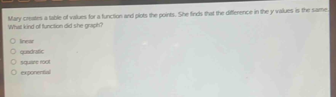 mary creates a table of values for a function and plots the points. she finds that the difference in the y - values is the same. what kind of function did she graph?\nlinear\nquadratic\nsquare root\nexponential