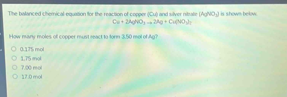 the balanced chemical equation for the reaction of copper (cu) and silver nitrate (agno3) is shown below. cu + 2agno3 → 2ag + cu(no3)2 how many moles of copper must react to form 3.50 mol of ag? 0.175 mol 1.75 mol 7.00 mol 17.0 mol