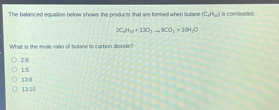the balanced equation below shows the products that are formed when butane (c4h10) is combusted. 2c4h10 + 13o2 → 8co2 + 10h2o what is the mole ratio of butane to carbon dioxide? 2:8 1:5 13:8 13:10