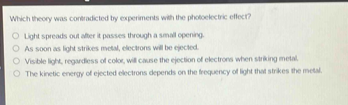 which theory was contradicted by experiments with the photoelectric effect?\no light spreads out after it passes through a small opening.\no as soon as light strikes metal, electrons will be ejected.\no visible light, regardless of color, will cause the ejection of electrons when striking metal.\no the kinetic energy of ejected electrons depends on the frequency of light that strikes the metal.