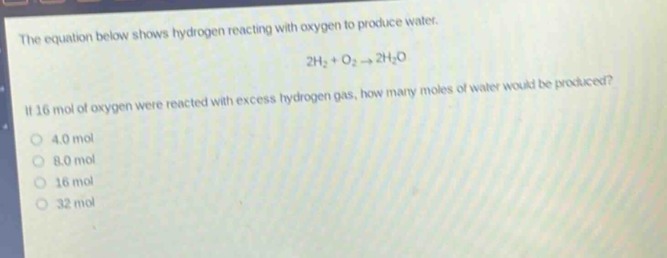 the equation below shows hydrogen reacting with oxygen to produce water. 2h₂ + o₂ → 2h₂o. if 16 mol of oxygen were reacted with excess hydrogen gas, how many moles of water would be produced? 4.0 mol 8.0 mol 16 mol 32 mol