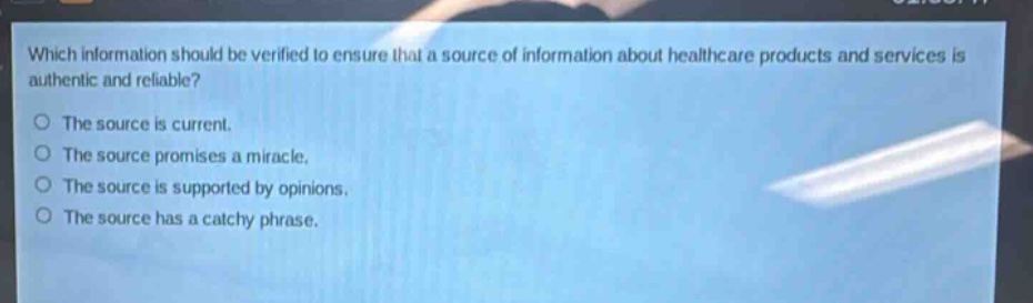 which information should be verified to ensure that a source of information about healthcare products and services is authentic and reliable?\nthe source is current.\nthe source promises a miracle.\nthe source is supported by opinions.\nthe source has a catchy phrase.