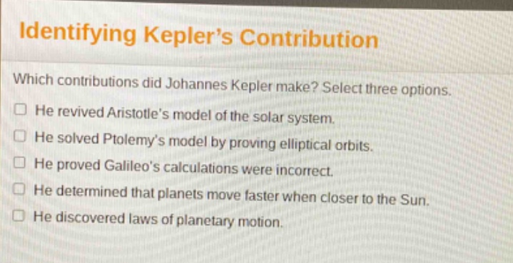 identifying kepler’s contribution\nwhich contributions did johannes kepler make? select three options.\nhe revived aristotle’s model of the solar system.\nhe solved ptolemy’s model by proving elliptical orbits.\nhe proved galileo’s calculations were incorrect.\nhe determined that planets move faster when closer to the sun.\nhe discovered laws of planetary motion.