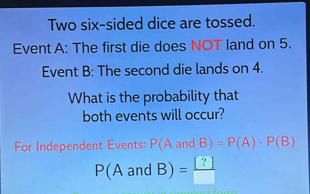 two six - sided dice are tossed. event a: the first die does not land on 5. event b: the second die lands on 4. what is the probability that both events will occur? for independent events: p(a and b)=p(a)·p(b) p(a and b)=? give your answer in simplest form