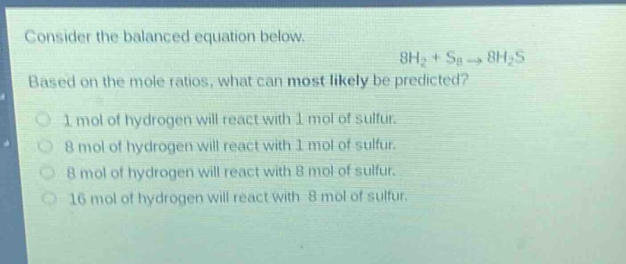 consider the balanced equation below. 8h₂ + s₈ → 8h₂s based on the mole ratios, what can most likely be predicted? 1 mol of hydrogen will react with 1 mol of sulfur. 8 mol of hydrogen will react with 1 mol of sulfur. 8 mol of hydrogen will react with 8 mol of sulfur. 16 mol of hydrogen will react with 8 mol of sulfur.
