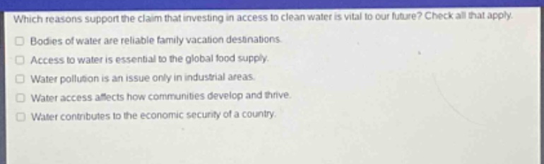 which reasons support the claim that investing in access to clean water is vital to our future? check all that apply. bodies of water are reliable family vacation destinations. access to water is essential to the global food supply. water pollution is an issue only in industrial areas. water access affects how communities develop and thrive. water contributes to the economic security of a country.