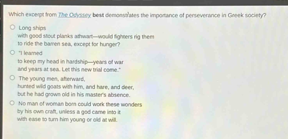 which excerpt from the odyssey best demonstrates the importance of perseverance in greek society?\nlong ships\nwith good stout planks athwart—would fighters rig them\nto ride the barren sea, except for hunger?\n“i learned\nto keep my head in hardship—years of war\nand years at sea. let this new trial come.”\nthe young men, afterward,\nhunted wild goats with him, and hare, and deer,\nbut he had grown old in his master’s absence.\nno man of woman born could work these wonders\nby his own craft, unless a god came into it\nwith ease to turn him young or old at will.