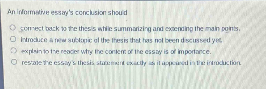 an informative essays conclusion should\no connect back to the thesis while summarizing and extending the main points.\no introduce a new subtopic of the thesis that has not been discussed yet.\no explain to the reader why the content of the essay is of importance.\no restate the essays thesis statement exactly as it appeared in the introduction.