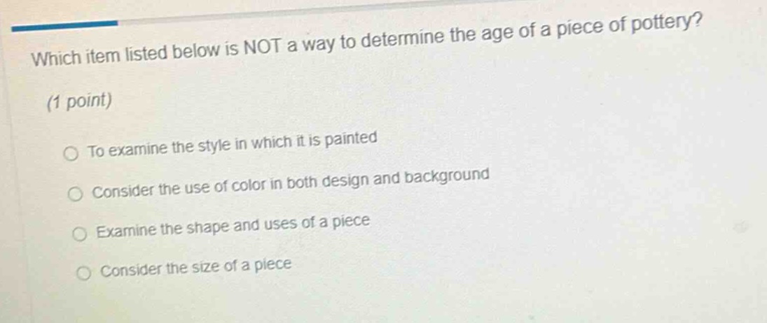 which item listed below is not a way to determine the age of a piece of pottery? (1 point) to examine the style in which it is painted consider the use of color in both design and background examine the shape and uses of a piece consider the size of a piece