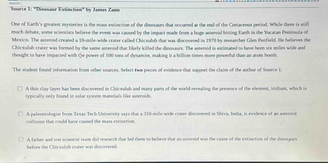 nixon source 1: \dinosaur extinction\ by james zann one of earths greatest mysteries is the mass extinction of the dinosaurs that occurred at the end of the cretaceous period. while there is still much debate, some scientists believe the event was caused by the impact made from a huge asteroid hitting earth in the yucatan peninsula of mexico. the asteroid created a 10 - mile - wide crater called chicxulub that was discovered in 1970 by researcher glen penfield. he believes the chicxulub crater was formed by the same asteroid that likely killed the dinosaurs. the asteroid is estimated to have been six miles wide and thought to have impacted with the power of 100 tons of dynamite, making it a billion times more powerful than an atom bomb. the student found information from other sources. select two pieces of evidence that support the claim of the author of source 1. a thin clay layer has been discovered in chicxulub and many parts of the world revealing the presence of the element, iridium, which is typically only found in solar system materials like asteroids. a paleontologist from texas tech university says that a 310 - mile - wide crater discovered in shiva, india, is evidence of an asteroid collision that could have caused the mass extinction. a father and son scientist team did research that led them to believe that an asteroid was the cause of the extinction of the dinosaurs before the chicxulub crater was discovered.