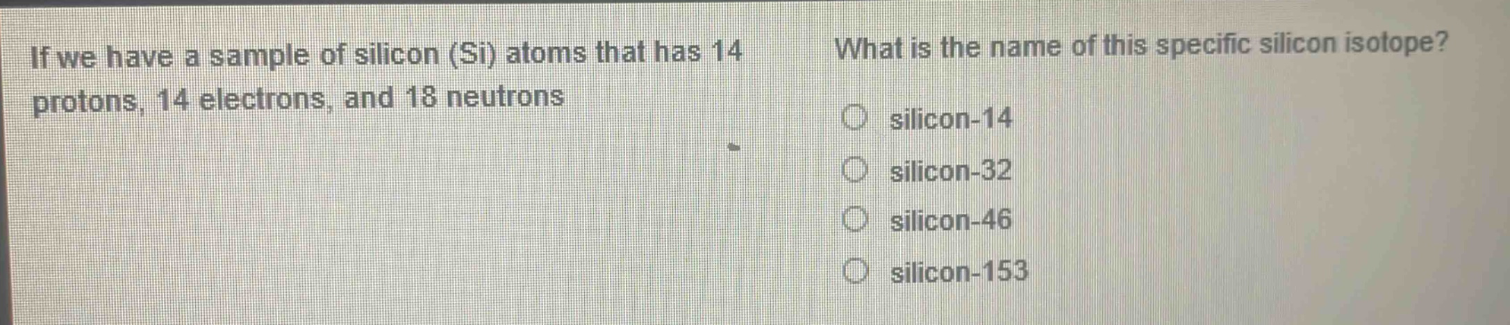 if we have a sample of silicon (si) atoms that has 14 protons, 14 electrons, and 18 neutrons. what is the name of this specific silicon isotope? silicon-14 silicon-32 silicon-46 silicon-153