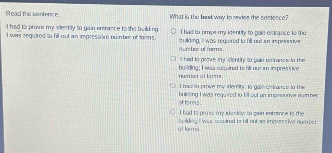 read the sentence. i had to prove my identity to gain entrance to the building i was required to fill out an impressive number of forms. what is the best way to revise the sentence? o i had to prove my identity to gain entrance to the building, i was required to fill out an impressive number of forms. o i had to prove my identity to gain entrance to the building; i was required to fill out an impressive number of forms. o i had to prove my identity, to gain entrance to the building i was required to fill out an impressive number of forms. o i had to prove my identity: to gain entrance to the building i was required to fill out an impressive number of forms.