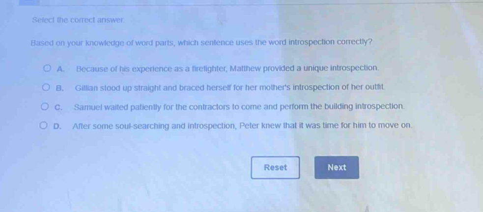 select the correct answer. based on your knowledge of word parts, which sentence uses the word introspection correctly? a. because of his experience as a firefighter, matthew provided a unique introspection. b. gillian stood up straight and braced herself for her mothers introspection of her outfit. c. samuel waited patiently for the contractors to come and perform the building introspection. d. after some soul - searching and introspection, peter knew that it was time for him to move on.