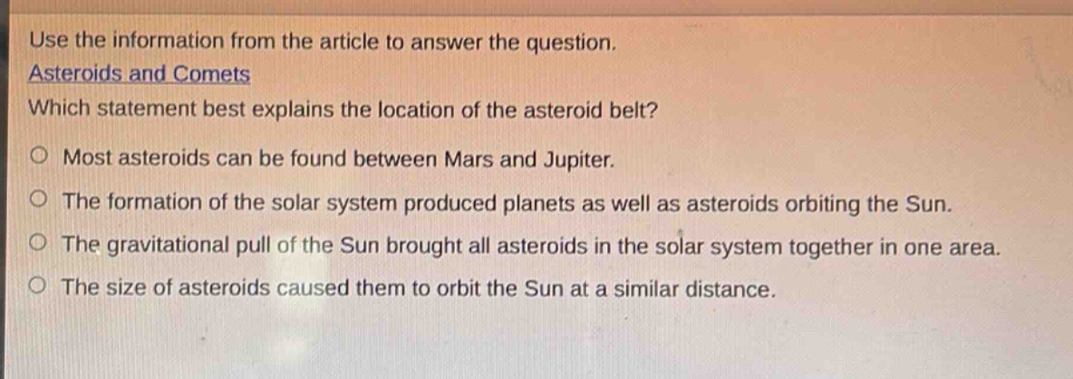 use the information from the article to answer the question. asteroids and comets which statement best explains the location of the asteroid belt? most asteroids can be found between mars and jupiter. the formation of the solar system produced planets as well as asteroids orbiting the sun. the gravitational pull of the sun brought all asteroids in the solar system together in one area. the size of asteroids caused them to orbit the sun at a similar distance.