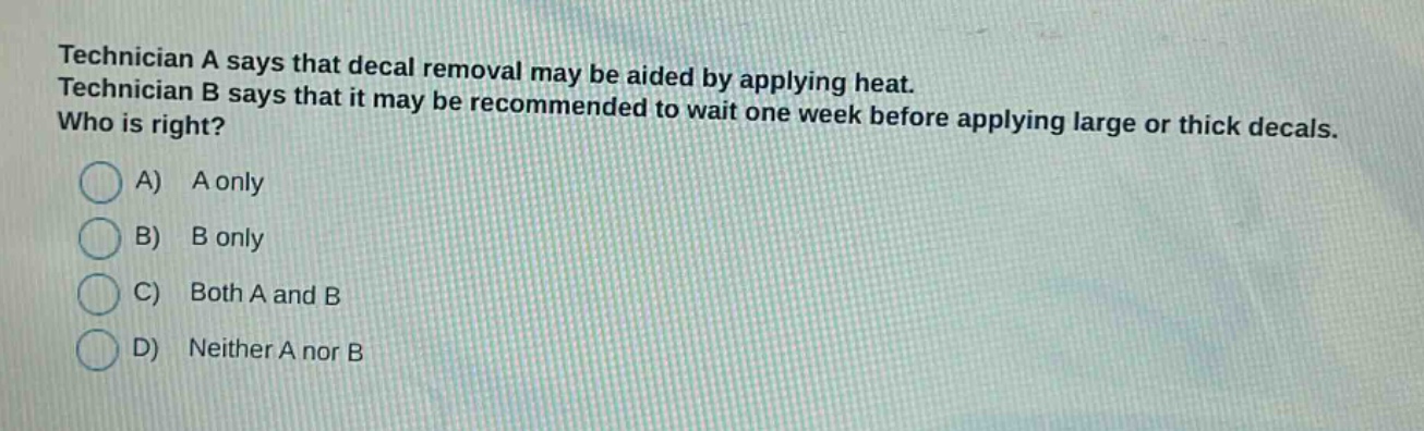 technician a says that decal removal may be aided by applying heat. technician b says that it may be recommended to wait one week before applying large or thick decals. who is right? a) a only b) b only c) both a and b d) neither a nor b