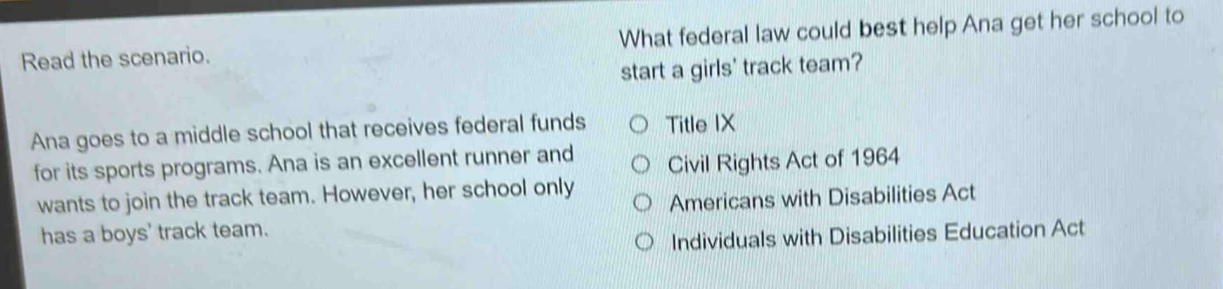 read the scenario. ana goes to a middle school that receives federal funds for its sports programs. ana is an excellent runner and wants to join the track team. however, her school only has a boys track team. what federal law could best help ana get her school to start a girls track team? title ix civil rights act of 1964 americans with disabilities act individuals with disabilities education act