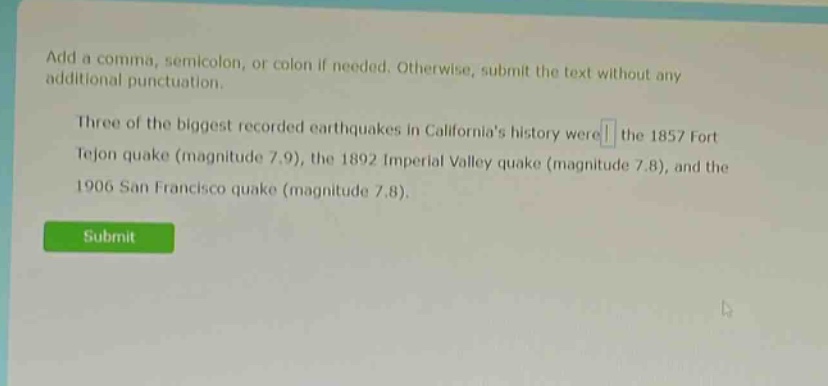 add a comma, semicolon, or colon if needed. otherwise, submit the text without any additional punctuation. three of the biggest recorded earthquakes in californias history were the 1857 fort tejon quake (magnitude 7.9), the 1892 imperial valley quake (magnitude 7.8), and the 1906 san francisco quake (magnitude 7.8).