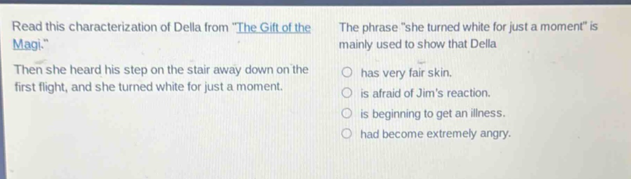 read this characterization of della from \the gift of the magi.\ then she heard his step on the stair away down on the first flight, and she turned white for just a moment. the phrase \she turned white for just a moment\ is mainly used to show that della has very fair skin. is afraid of jims reaction. is beginning to get an illness. had become extremely angry.