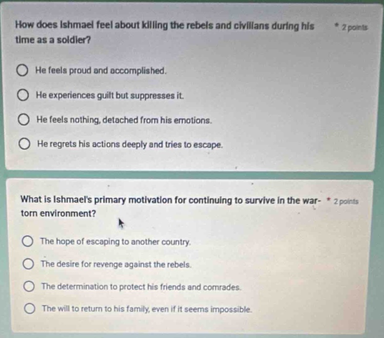how does ishmael feel about killing the rebels and civilians during his time as a soldier? * 2 points he feels proud and accomplished. he experiences guilt but suppresses it. he feels nothing, detached from his emotions. he regrets his actions deeply and tries to escape. what is ishmaels primary motivation for continuing to survive in the war - torn environment? * 2 points the hope of escaping to another country. the desire for revenge against the rebels. the determination to protect his friends and comrades. the will to return to his family, even if it seems impossible.