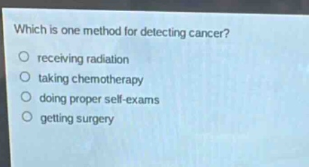 which is one method for detecting cancer?\nreceiving radiation\ntaking chemotherapy\ndoing proper self - exams\ngetting surgery