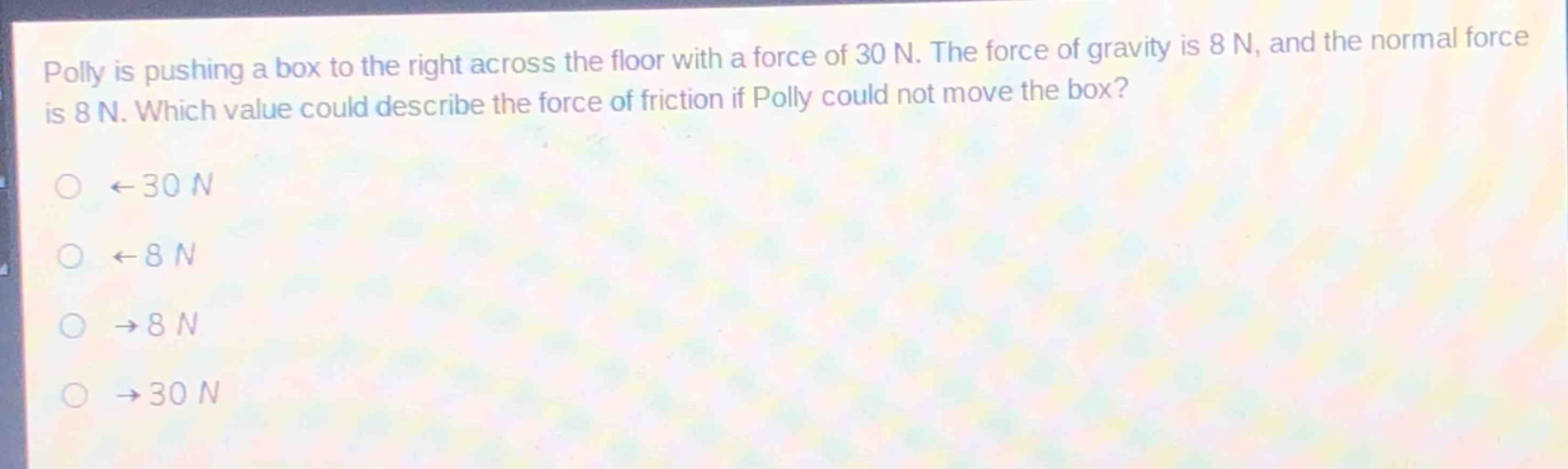 polly is pushing a box to the right across the floor with a force of 30 n. the force of gravity is 8 n, and the normal force is 8 n. which value could describe the force of friction if polly could not move the box?\n←30 n\n←8 n\n→8 n\n→30 n