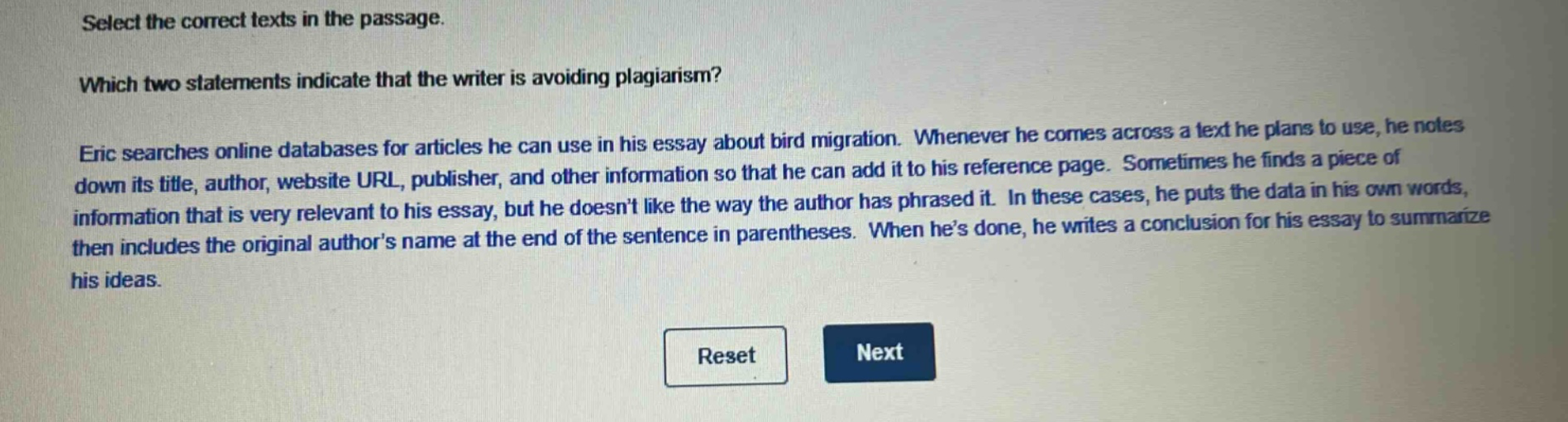 select the correct texts in the passage. which two statements indicate that the writer is avoiding plagiarism? eric searches online databases for articles he can use in his essay about bird migration. whenever he comes across a text he plans to use, he notes down its title, author, website url, publisher, and other information so that he can add it to his reference page. sometimes he finds a piece of information that is very relevant to his essay, but he doesnt like the way the author has phrased it. in these cases, he puts the data in his own words, then includes the original authors name at the end of the sentence in parentheses. when hes done, he writes a conclusion for his essay to summarize his ideas.
