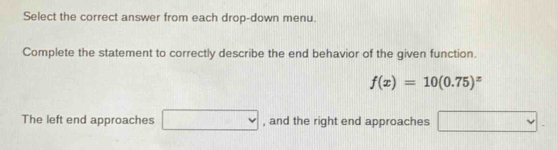 select the correct answer from each drop - down menu. complete the statement to correctly describe the end behavior of the given function. f(x)=10(0.75)^x the left end approaches , and the right end approaches