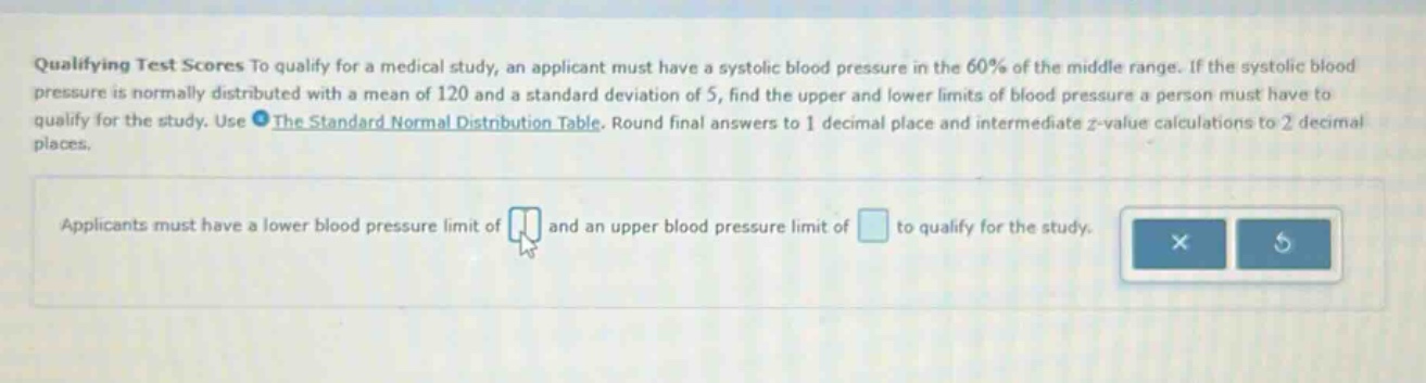 qualifying test scores to qualify for a medical study, an applicant must have a systolic blood pressure in the 60% of the middle range. if the systolic blood pressure is normally distributed with a mean of 120 and a standard deviation of 5, find the upper and lower limits of blood pressure a person must have to qualify for the study. use the standard normal distribution table. round final answers to 1 decimal place and intermediate z - value calculations to 2 decimal places. applicants must have a lower blood pressure limit of and an upper blood pressure limit of to qualify for the study.