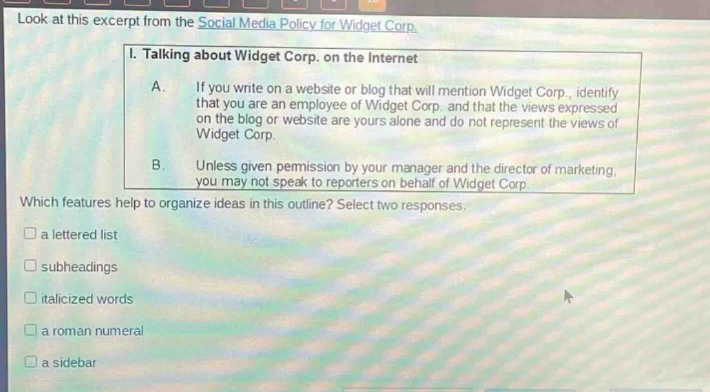 look at this excerpt from the social media policy for widget corp. i. talking about widget corp. on the internet a. if you write on a website or blog that will mention widget corp., identify that you are an employee of widget corp. and that the views expressed on the blog or website are yours alone and do not represent the views of widget corp. b. unless given permission by your manager and the director of marketing, you may not speak to reporters on behalf of widget corp. which features help to organize ideas in this outline? select two responses. a lettered list subheadings italicized words a roman numeral a sidebar