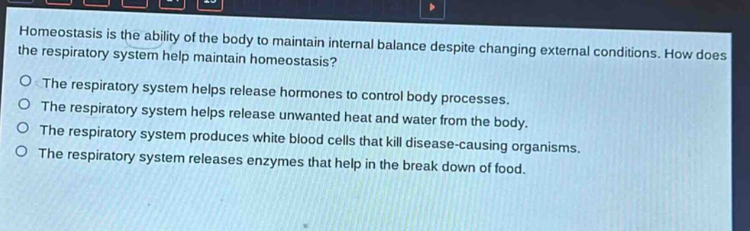 homeostasis is the ability of the body to maintain internal balance despite changing external conditions. how does the respiratory system help maintain homeostasis?\nthe respiratory system helps release hormones to control body processes.\nthe respiratory system helps release unwanted heat and water from the body.\nthe respiratory system produces white blood cells that kill disease - causing organisms.\nthe respiratory system releases enzymes that help in the break down of food.
