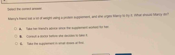 select the correct answer. marcys friend lost a lot of weight using a protein supplement, and she urges marcy to try it. what should marcy do? a. take her friends advice since the supplement worked for her. b. consult a doctor before she decides to take it. c. take the supplement in small doses at first.