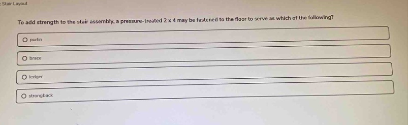 to add strength to the stair assembly, a pressure - treated 2 x 4 may be fastened to the floor to serve as which of the following?\npurlin\nbrace\nledger\nstrongback