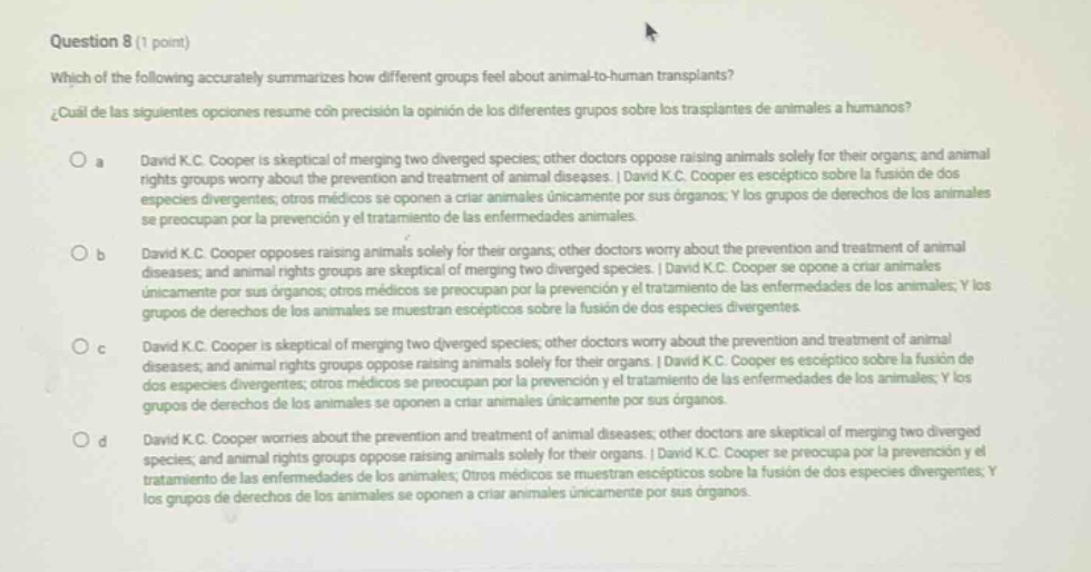question 8 (1 point) which of the following accurately summarizes how different groups feel about animal - to - human transplants? ¿cuál de las siguientes opciones resume con precisión la opinión de los diferentes grupos sobre los trasplantes de animales a humanos? a david k.c. cooper is skeptical of merging two diverged species; other doctors oppose raising animals solely for their organs; and animal rights groups worry about the prevention and treatment of animal diseases. | david k.c. cooper es escéptico sobre la fusión de dos especies divergentes; otros médicos se oponen a criar animales únicamente por sus órganos; y los grupos de derechos de los animales se preocupan por la prevención y tratamiento de las enfermedades animales. b david k.c. cooper opposes raising animals solely for their organs; other doctors worry about the prevention and treatment of animal diseases; and animal rights groups are skeptical of merging two diverged species. | david k.c. cooper se opone a criar animales únicamente por sus órganos; otros médicos se preocupan por la prevención y tratamiento de las enfermedades de los animales; y los grupos de derechos de los animales se muestran escépticos sobre la fusión de dos especies divergentes. c david k.c. cooper is skeptical of merging two diverged species; other doctors worry about the prevention and treatment of animal diseases; and animal rights groups oppose raising animals solely for their organs. | david k.c. cooper es escéptico sobre la fusión de dos especies divergentes; otros médicos se preocupan por la prevención y tratamiento de las enfermedades de los animales; y los grupos de derechos de los animales se oponen a criar animales únicamente por sus órganos. d david k.c. cooper worries about the prevention and treatment of animal diseases; other doctors are skeptical of merging two diverged species; and animal rights groups oppose raising animals solely for their organs. | david k.c. cooper se preocupa por la prevención y el tratamiento de las enfermedades de los animales; otros médicos se muestran escépticos sobre la fusión de dos especies divergentes; y los grupos de derechos de los animales se oponen a criar animales únicamente por sus órganos.