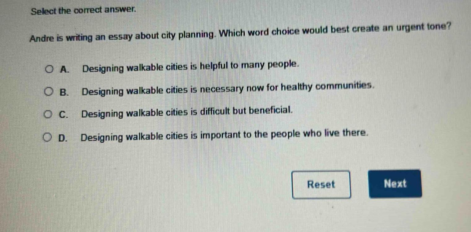 select the correct answer. andre is writing an essay about city planning. which word choice would best create an urgent tone? a. designing walkable cities is helpful to many people. b. designing walkable cities is necessary now for healthy communities. c. designing walkable cities is difficult but beneficial. d. designing walkable cities is important to the people who live there.